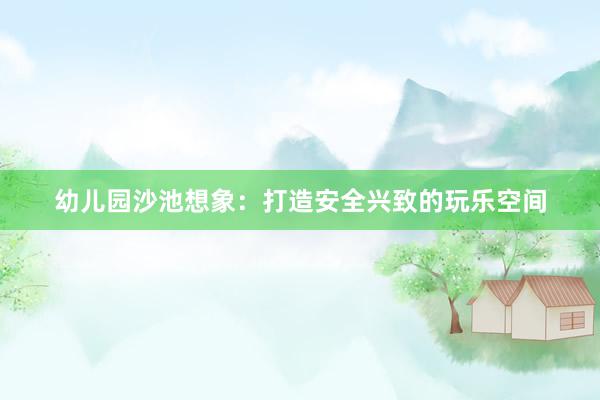 幼儿园沙池想象：打造安全兴致的玩乐空间
