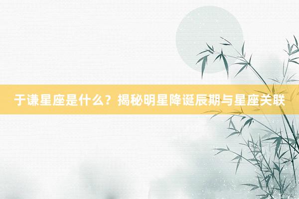 于谦星座是什么？揭秘明星降诞辰期与星座关联